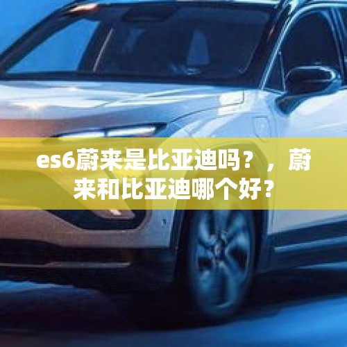 es6蔚来是比亚迪吗？，蔚来和比亚迪哪个好？