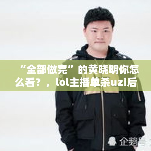 “全部做完”的黄晓明你怎么看？，lol主播单杀uzi后打字“好嗨哟”嘲讽，惹怒小狗被封禁直播间，如何评价？