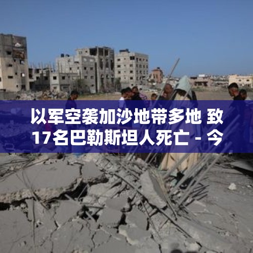 以军空袭加沙地带多地 致17名巴勒斯坦人死亡 - 今日头条