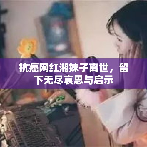 抗癌网红湘妹子离世，留下无尽哀思与启示