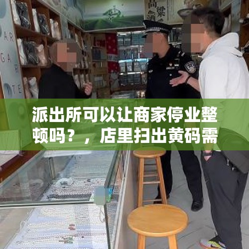 派出所可以让商家停业整顿吗？，店里扫出黄码需要关店吗？