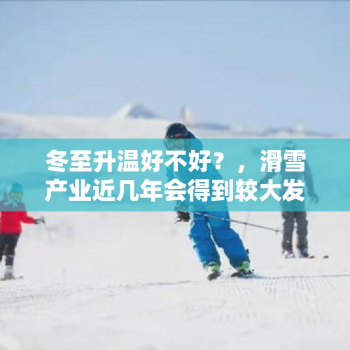 冬至升温好不好？，滑雪产业近几年会得到较大发展吗？