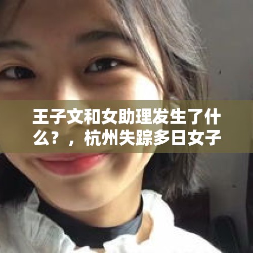 王子文和女助理发生了什么？，杭州失踪多日女子尸体部分组织在化粪池找到，好好的怎么就跑化粪池去了？