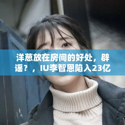 洋葱放在房间的好处，辟谣？，IU李智恩陷入23亿韩元利润投机房地产事件，你相信吗？