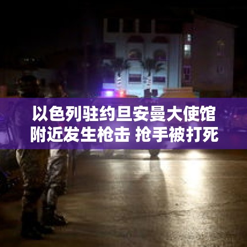 以色列驻约旦安曼大使馆附近发生枪击 抢手被打死3名警察受伤 - 今日头条