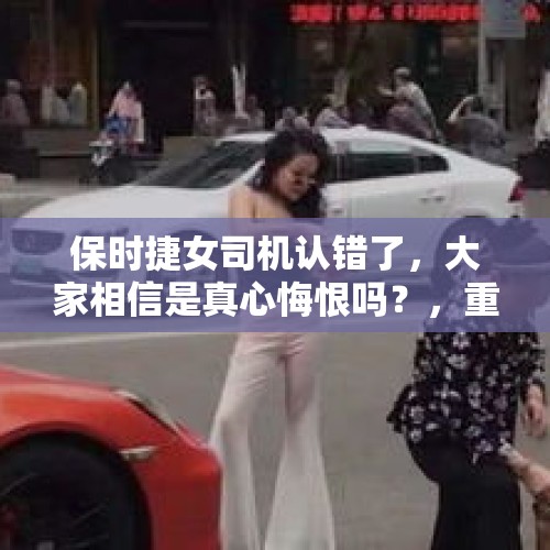 保时捷女司机认错了，大家相信是真心悔恨吗？，重庆保时捷女司机终于道歉了，网友会接受吗？