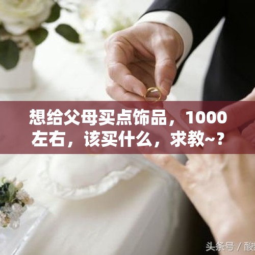 想给父母买点饰品，1000左右，该买什么，求教~？，我的貂皮大衣是中长款的要改的话需要多少钱？