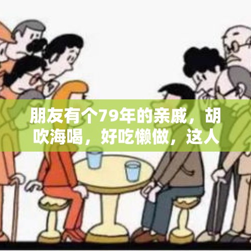 朋友有个79年的亲戚，胡吹海喝，好吃懒做，这人还有救吗？，有人说“人，退休后，尽量不要和兄弟姐妹经常来往。”你怎么看？