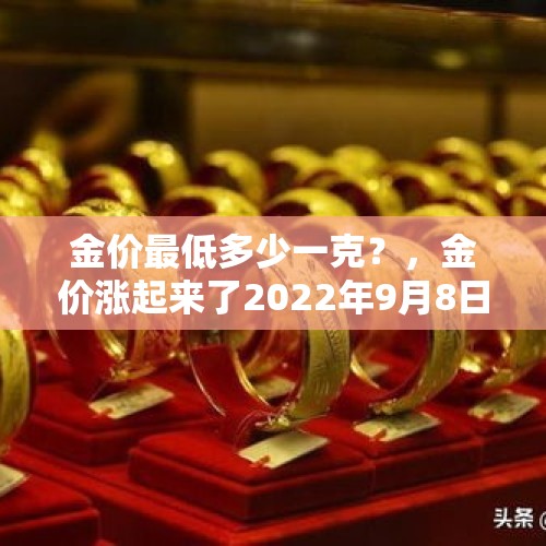 金价最低多少一克？，金价涨起来了2022年9月8日金店黄金多少钱一克？