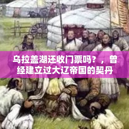 乌拉盖湖还收门票吗？，曾经建立过大辽帝国的契丹人为何会消失得没有踪迹？