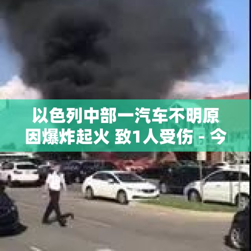 以色列中部一汽车不明原因爆炸起火 致1人受伤 - 今日头条