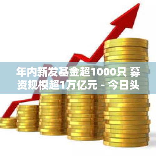 年内新发基金超1000只 募资规模超1万亿元 - 今日头条