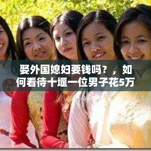 娶外国媳妇要钱吗？，如何看待十堰一位男子花5万“娶”回越南媳妇，因非法入境被遣送出境？