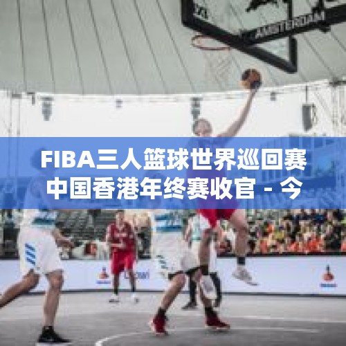 FIBA三人篮球世界巡回赛中国香港年终赛收官 - 今日头条