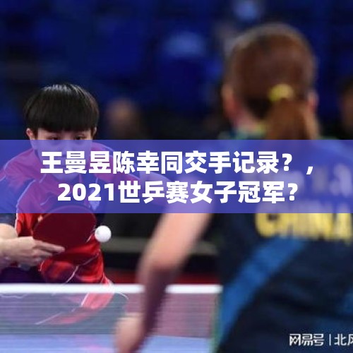 王曼昱陈幸同交手记录？，2021世乒赛女子冠军？