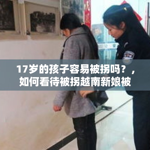 17岁的孩子容易被拐吗？，如何看待被拐越南新娘被解救回国？