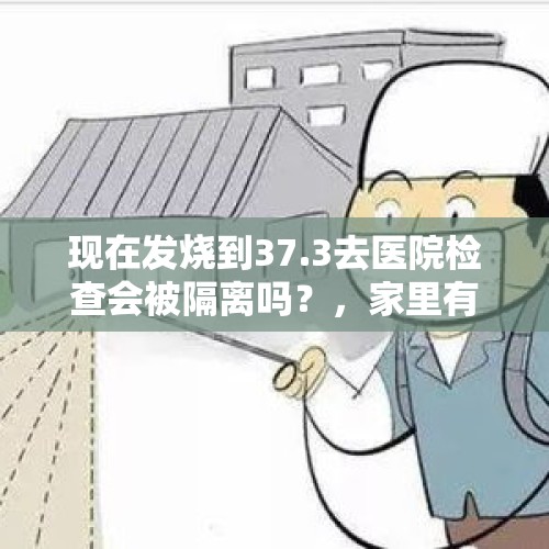 现在发烧到37.3去医院检查会被隔离吗？，家里有人发烧要上报吗？