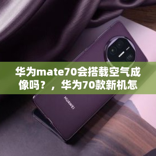 华为mate70会搭载空气成像吗？，华为70款新机怎么样？