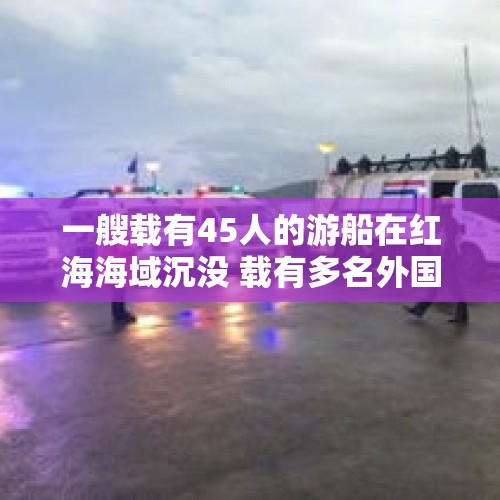 一艘载有45人的游船在红海海域沉没 载有多名外国游客 - 今日头条