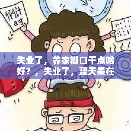 失业了，养家糊口干点啥好？，失业了，整天呆在家里，整天跟父母吵架，我该怎么办呢？