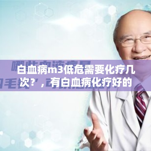 白血病m3低危需要化疗几次？，有白血病化疗好的长期生存的病人吗？