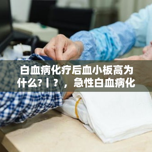 白血病化疗后血小板高为什么?丨？，急性白血病化疗后持续高烧头疼怎么办？