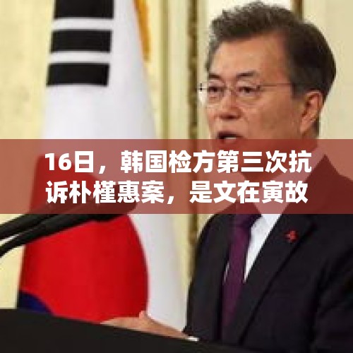 16日，韩国检方第三次抗诉朴槿惠案，是文在寅故意为难朴槿惠吗？，文在寅总统要拿尹锡悦开刀祭旗，朴槿惠是得利“渔翁”吗？