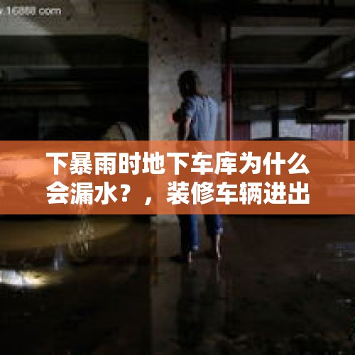 下暴雨时地下车库为什么会漏水？，装修车辆进出地下车库，对地面和渗漏有什么影响？