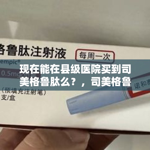 现在能在县级医院买到司美格鲁肽么？，司美格鲁肽上市