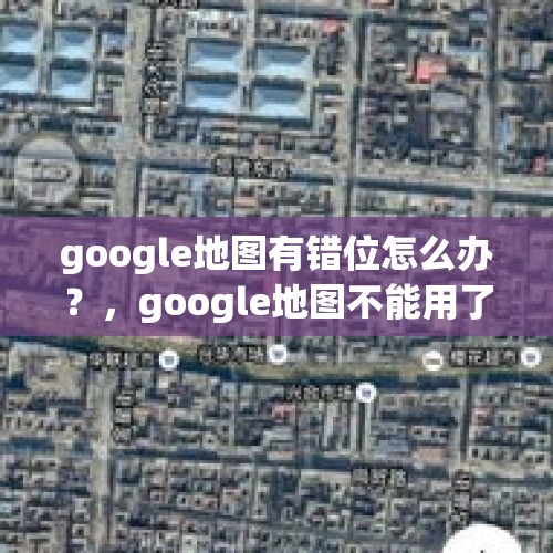 google地图有错位怎么办？，google地图不能用了？