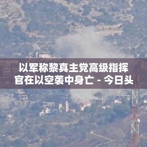 以军称黎真主党高级指挥官在以空袭中身亡 - 今日头条