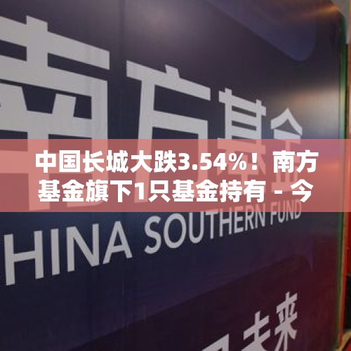 中国长城大跌3.54%！南方基金旗下1只基金持有 - 今日头条