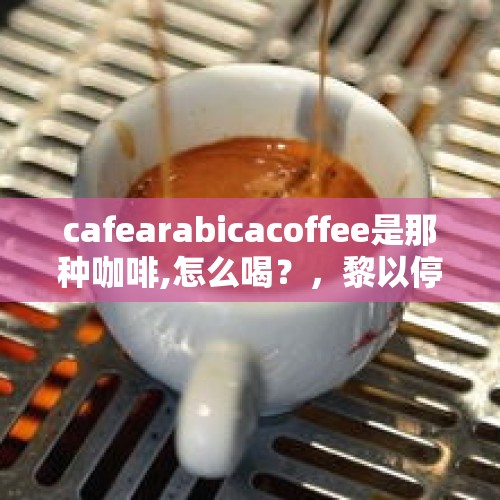 cafearabicacoffee是那种咖啡,怎么喝？，黎以停火10时生效