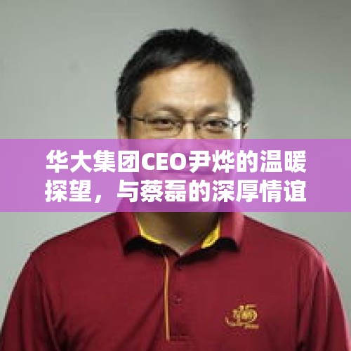 华大集团CEO尹烨的温暖探望，与蔡磊的深厚情谊展现