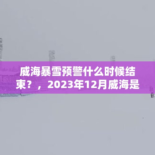 威海暴雪预警什么时候结束？，2023年12月威海是人工降雪吗？