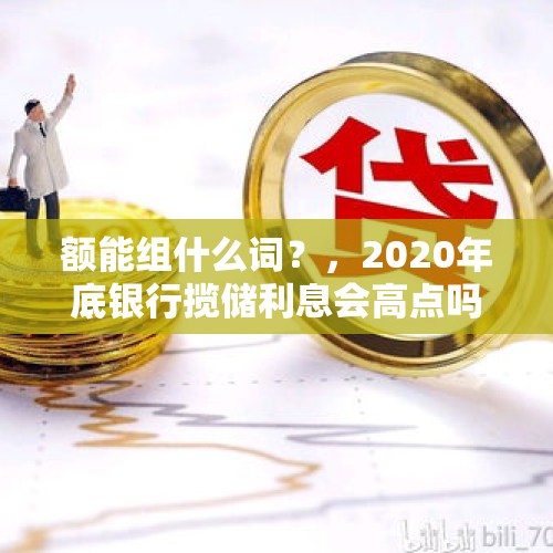 额能组什么词？，2020年底银行揽储利息会高点吗？