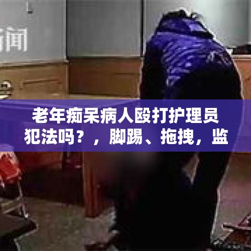 老年痴呆病人殴打护理员犯法吗？，脚踢、拖拽，监控下，郑州88岁老人被护工如此虐待，对此你怎么看？