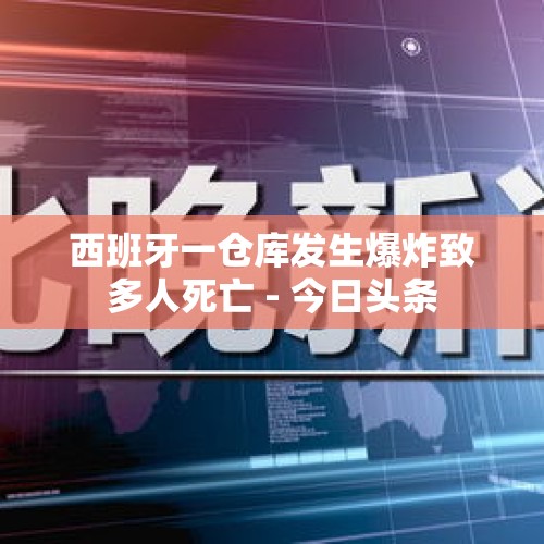 西班牙一仓库发生爆炸致多人死亡 - 今日头条