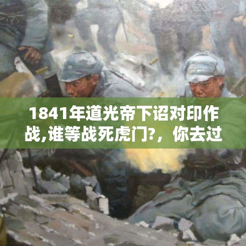 1841年道光帝下诏对印作战,谁等战死虎门?，你去过哪些地方，都给你留下了什么印象？