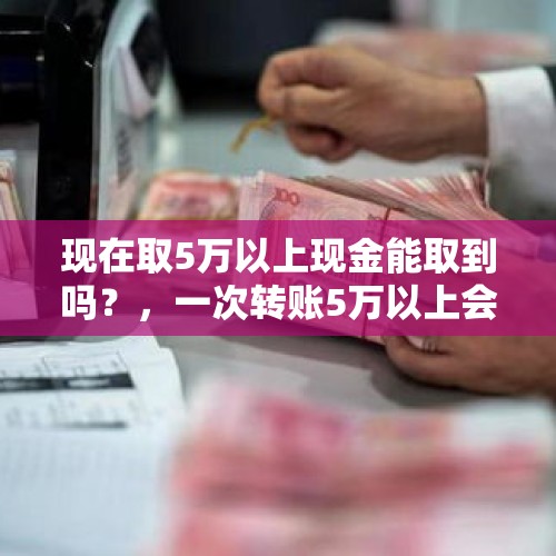 现在取5万以上现金能取到吗？，一次转账5万以上会查吗？