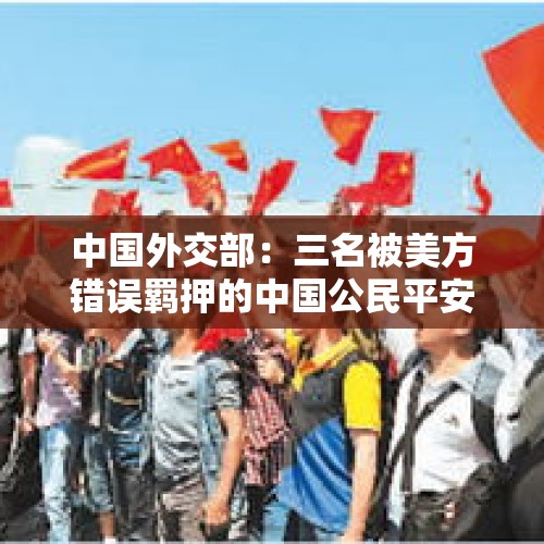 中国外交部：三名被美方错误羁押的中国公民平安回到祖国 - 今日头条