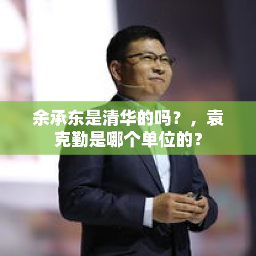 余承东是清华的吗？，袁克勤是哪个单位的？