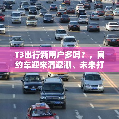 T3出行新用户多吗？，网约车迎来清退潮、未来打车价格看涨，究竟该不该清退？