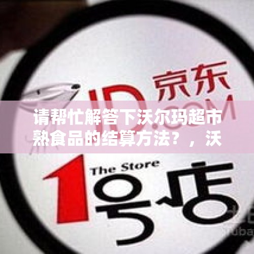 请帮忙解答下沃尔玛超市熟食品的结算方法？，沃尔玛的冻肉安全吗？