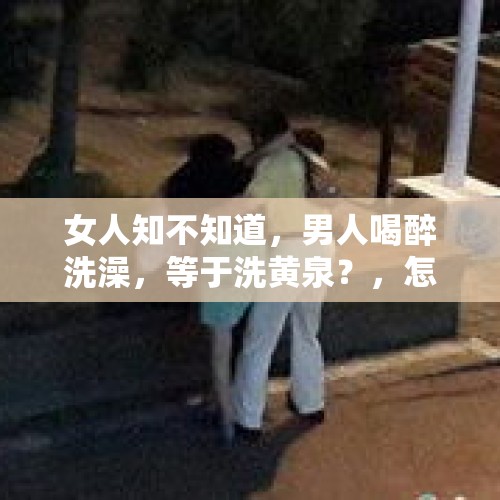 女人知不知道，男人喝醉洗澡，等于洗黄泉？，怎样防止打球突然晕倒?晕倒的人怎样救助？