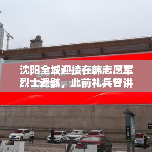 沈阳全城迎接在韩志愿军烈士遗骸，此前礼兵曾讲述：车厢口不设篷布，“让先烈们看一看回家路” - 今日头条