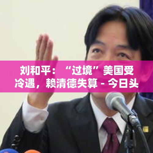 刘和平：“过境”美国受冷遇，赖清德失算 - 今日头条