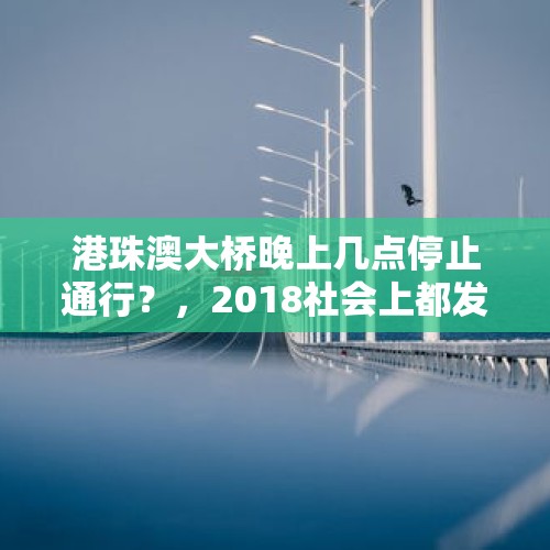 港珠澳大桥晚上几点停止通行？，2018社会上都发生了哪些大事？