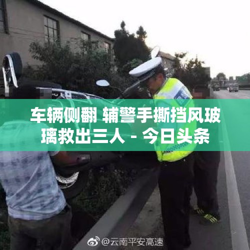 车辆侧翻 辅警手撕挡风玻璃救出三人 - 今日头条